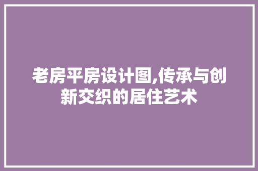 老房平房设计图,传承与创新交织的居住艺术