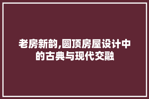老房新韵,圆顶房屋设计中的古典与现代交融