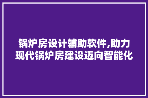 锅炉房设计辅助软件,助力现代锅炉房建设迈向智能化