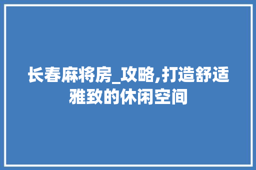 长春麻将房_攻略,打造舒适雅致的休闲空间