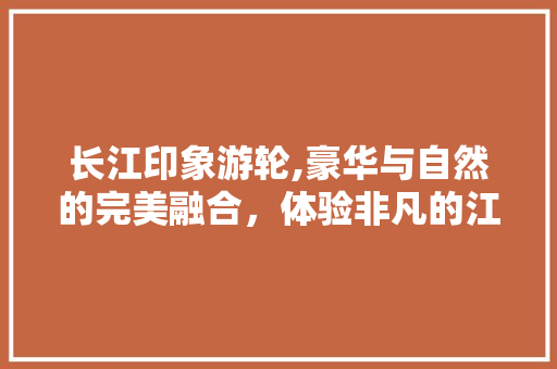 长江印象游轮,豪华与自然的完美融合，体验非凡的江上之旅