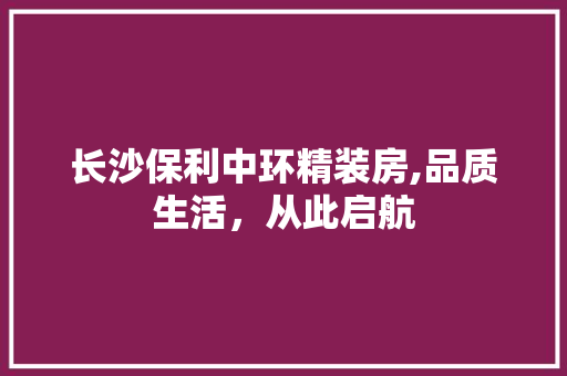 长沙保利中环精装房,品质生活，从此启航