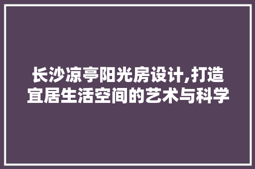 长沙凉亭阳光房设计,打造宜居生活空间的艺术与科学