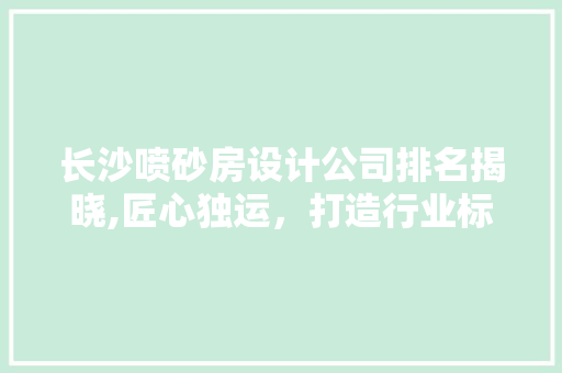 长沙喷砂房设计公司排名揭晓,匠心独运，打造行业标杆