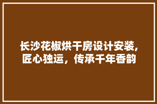 长沙花椒烘干房设计安装,匠心独运，传承千年香韵