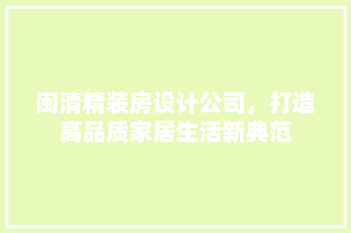 闽清精装房设计公司，打造高品质家居生活新典范