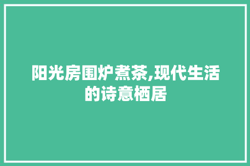 阳光房围炉煮茶,现代生活的诗意栖居