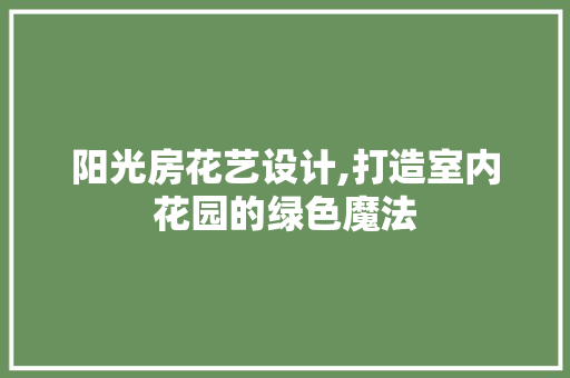 阳光房花艺设计,打造室内花园的绿色魔法