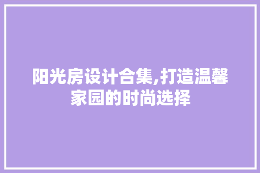 阳光房设计合集,打造温馨家园的时尚选择