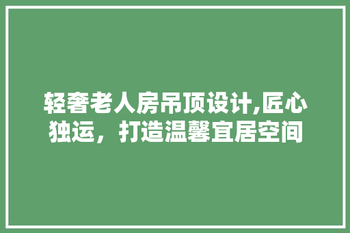 轻奢老人房吊顶设计,匠心独运，打造温馨宜居空间