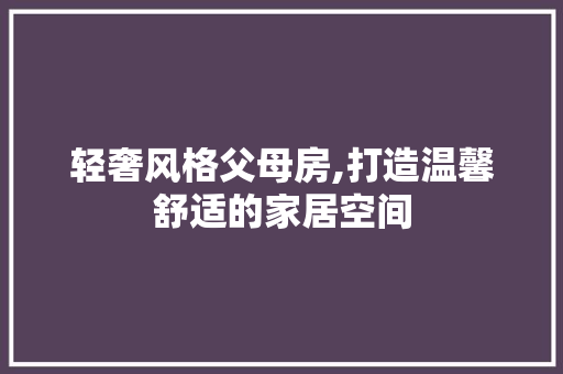 轻奢风格父母房,打造温馨舒适的家居空间