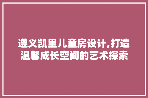 遵义凯里儿童房设计,打造温馨成长空间的艺术探索