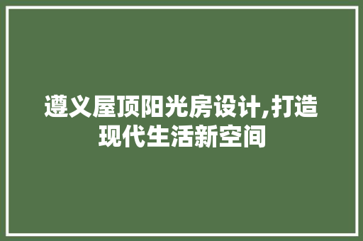 遵义屋顶阳光房设计,打造现代生活新空间