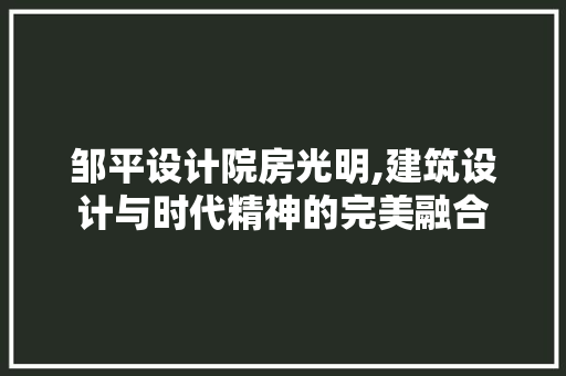 邹平设计院房光明,建筑设计与时代精神的完美融合