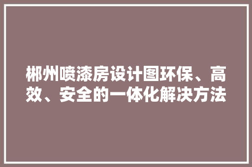 郴州喷漆房设计图环保、高效、安全的一体化解决方法