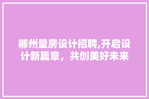 郴州量房设计招聘,开启设计新篇章，共创美好未来