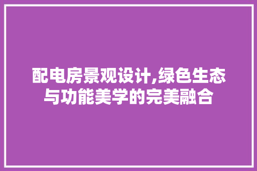 配电房景观设计,绿色生态与功能美学的完美融合