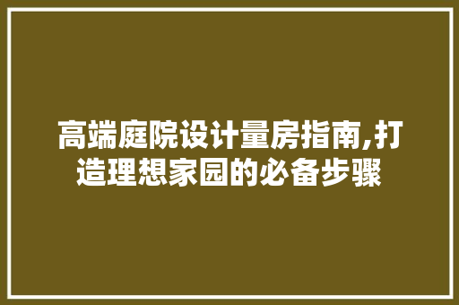 高端庭院设计量房指南,打造理想家园的必备步骤