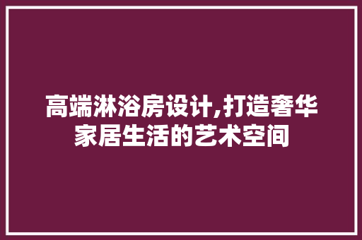 高端淋浴房设计,打造奢华家居生活的艺术空间