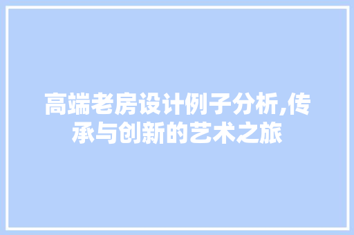 高端老房设计例子分析,传承与创新的艺术之旅