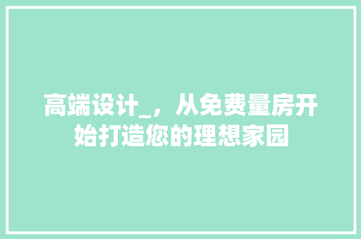 高端设计_，从免费量房开始打造您的理想家园