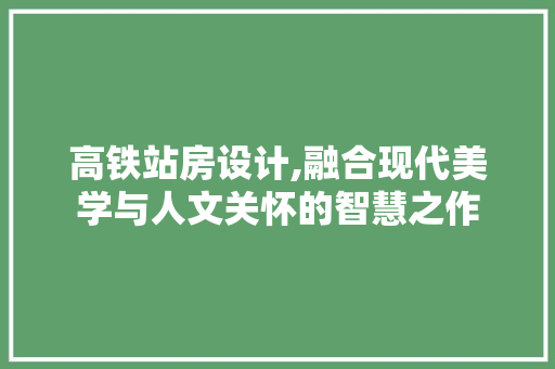 高铁站房设计,融合现代美学与人文关怀的智慧之作
