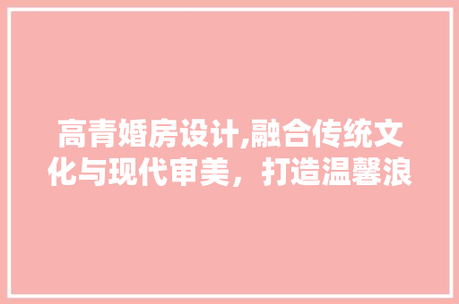 高青婚房设计,融合传统文化与现代审美，打造温馨浪漫的婚房空间