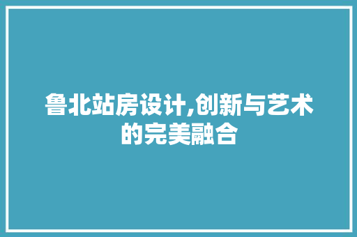鲁北站房设计,创新与艺术的完美融合