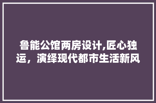 鲁能公馆两房设计,匠心独运，演绎现代都市生活新风尚