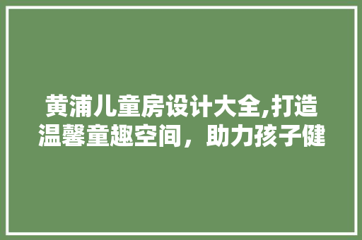 黄浦儿童房设计大全,打造温馨童趣空间，助力孩子健康成长