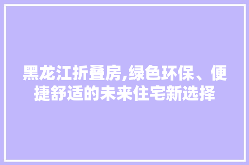 黑龙江折叠房,绿色环保、便捷舒适的未来住宅新选择