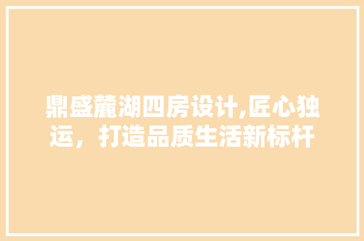鼎盛麓湖四房设计,匠心独运，打造品质生活新标杆