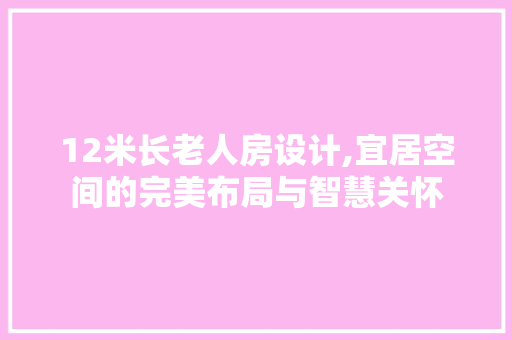 12米长老人房设计,宜居空间的完美布局与智慧关怀