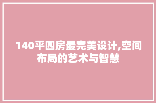140平四房最完美设计,空间布局的艺术与智慧