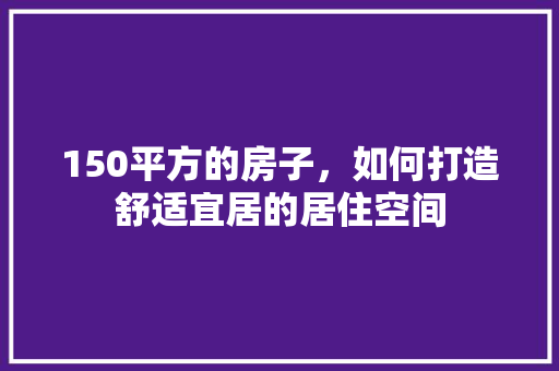 150平方的房子，如何打造舒适宜居的居住空间