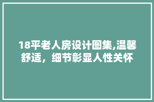 18平老人房设计图集,温馨舒适，细节彰显人性关怀