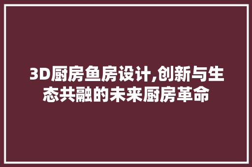 3D厨房鱼房设计,创新与生态共融的未来厨房革命
