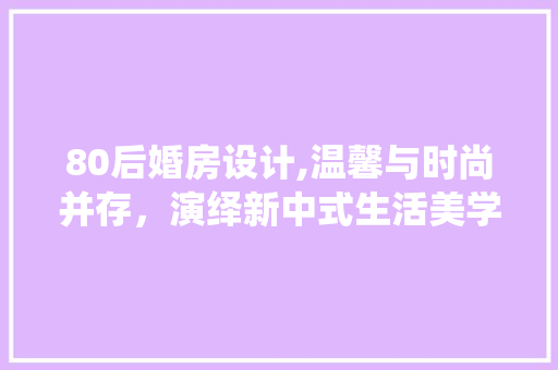 80后婚房设计,温馨与时尚并存，演绎新中式生活美学