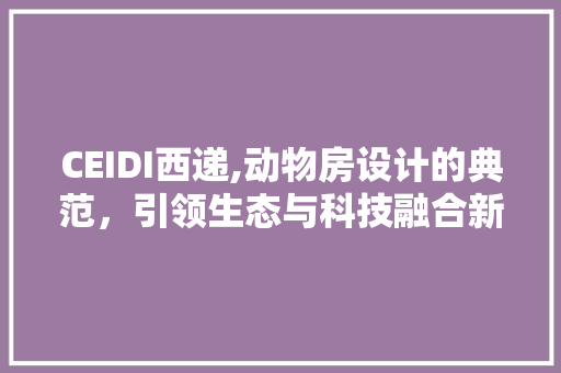 CEIDI西递,动物房设计的典范，引领生态与科技融合新潮流