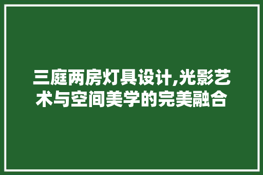三庭两房灯具设计,光影艺术与空间美学的完美融合
