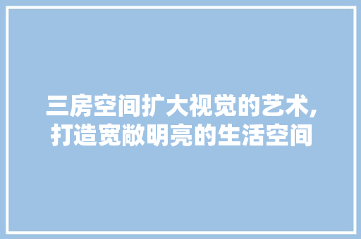 三房空间扩大视觉的艺术,打造宽敞明亮的生活空间