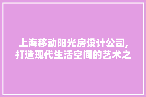 上海移动阳光房设计公司,打造现代生活空间的艺术之作