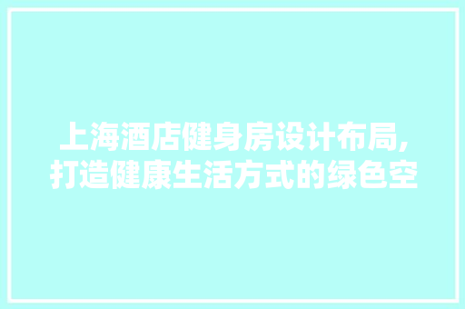 上海酒店健身房设计布局,打造健康生活方式的绿色空间