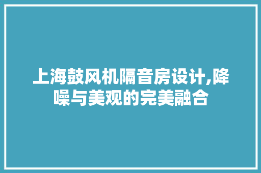 上海鼓风机隔音房设计,降噪与美观的完美融合