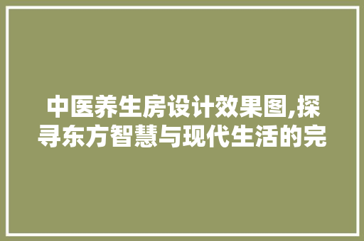 中医养生房设计效果图,探寻东方智慧与现代生活的完美融合
