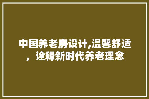 中国养老房设计,温馨舒适，诠释新时代养老理念