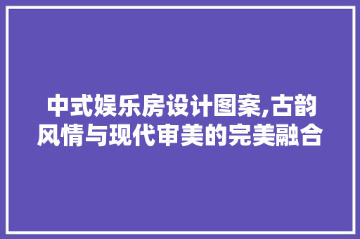 中式娱乐房设计图案,古韵风情与现代审美的完美融合