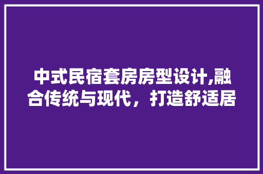 中式民宿套房房型设计,融合传统与现代，打造舒适居住体验