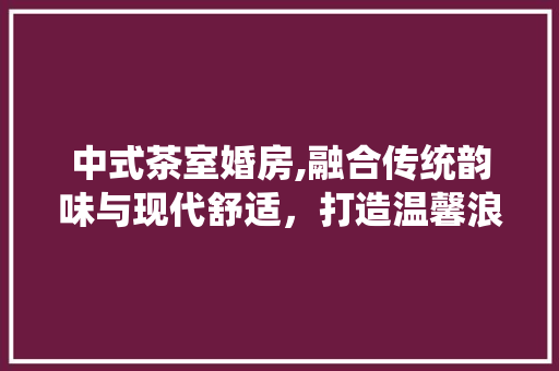 中式茶室婚房,融合传统韵味与现代舒适，打造温馨浪漫的爱的港湾