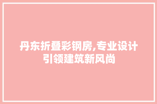 丹东折叠彩钢房,专业设计引领建筑新风尚
